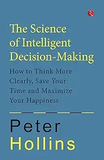 THE SCIENCE OF INTELLIGENT DECISION-MAKING: How to Think More Clearly, Save Your Time and Maximize Your Happiness